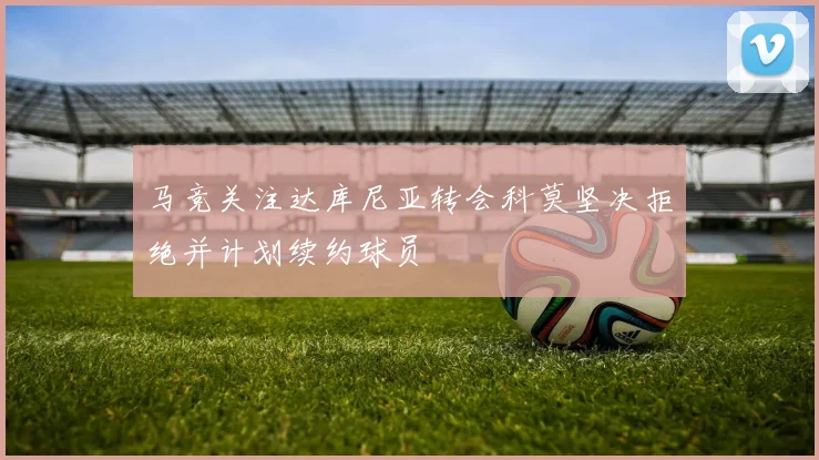 马竞关注达库尼亚转会科莫坚决拒绝并计划续约球员