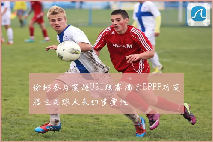 徐彬参与英超U21联赛揭示EPPP对英格兰足球未来的重要性