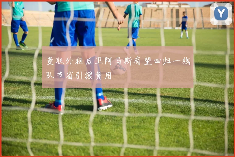 曼联外租后卫阿马斯有望回归一线队节省引援费用