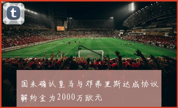 国米确认皇马与邓弗里斯达成协议解约金为2000万欧元