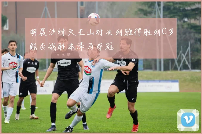 明晨沙特天王山对决利雅得胜利C罗能否战胜本泽马夺冠