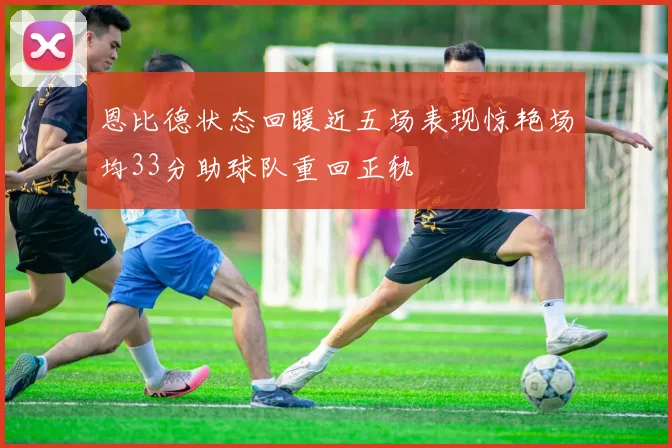 恩比德状态回暖近五场表现惊艳场均33分助球队重回正轨