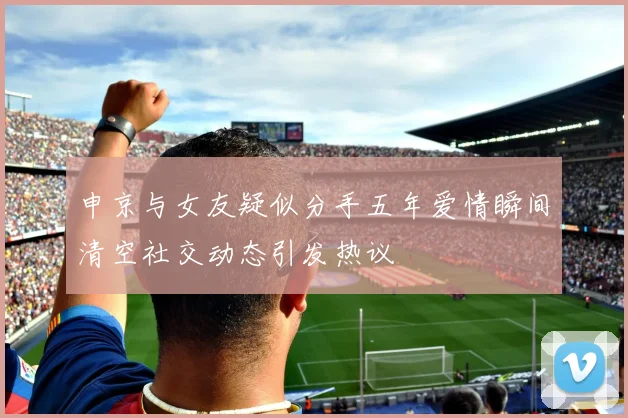 申京与女友疑似分手五年爱情瞬间清空社交动态引发热议