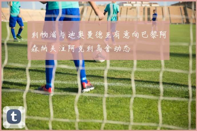 利物浦与迪奥曼德互有意向巴黎阿森纳关注阿克利乌舍动态