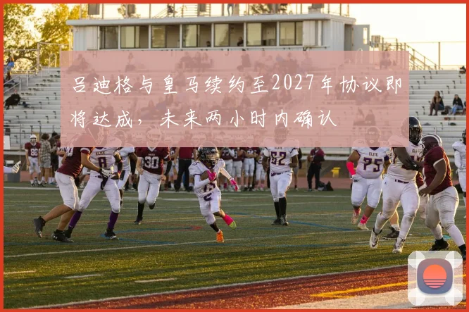 吕迪格与皇马续约至2027年协议即将达成，未来两小时内确认