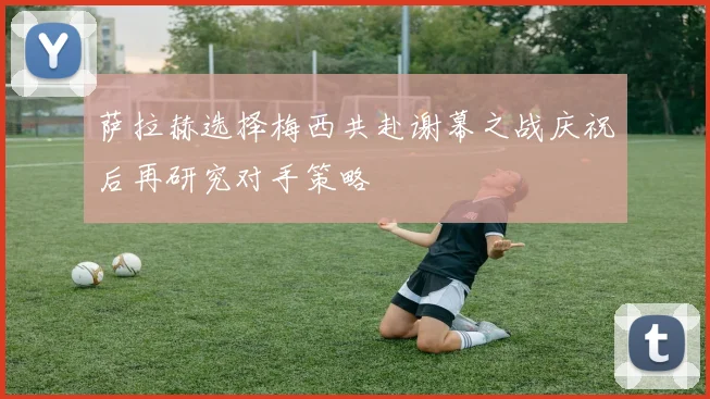 萨拉赫选择梅西共赴谢幕之战庆祝后再研究对手策略