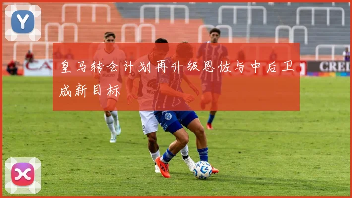 皇马转会计划再升级恩佐与中后卫成新目标