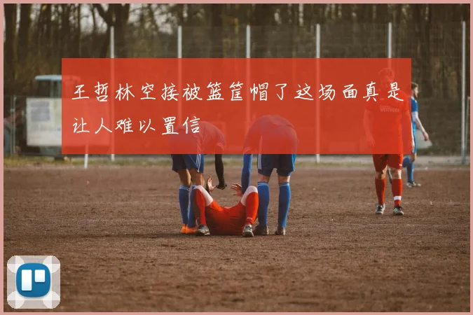 王哲林空接被篮筐帽了这场面真是让人难以置信