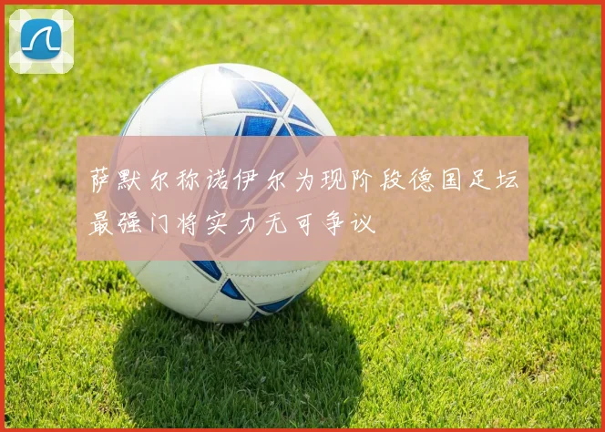 萨默尔称诺伊尔为现阶段德国足坛最强门将实力无可争议