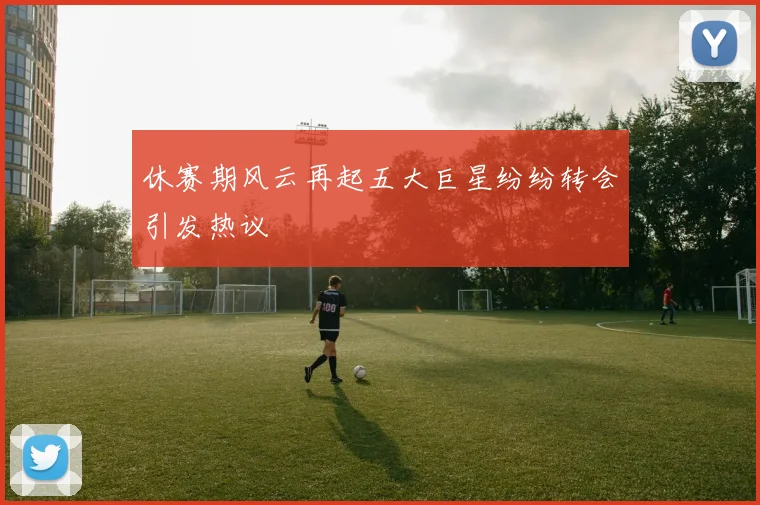 休赛期风云再起五大巨星纷纷转会引发热议