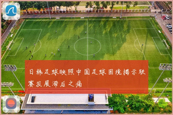 日韩足球映照中国足球困境揭示联赛发展滞后之痛