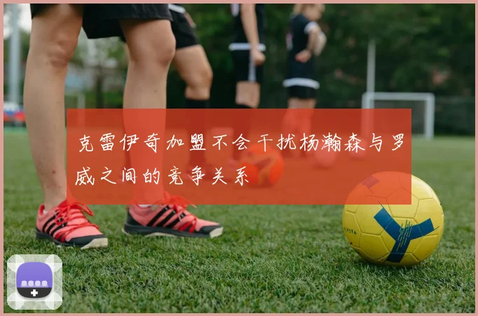 克雷伊奇加盟不会干扰杨瀚森与罗威之间的竞争关系
