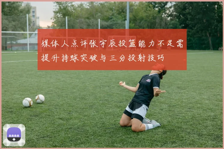 媒体人点评张宇辰投篮能力不足需提升持球突破与三分投射技巧