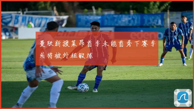 曼联新援莱昂首季未能首秀下赛季或将被外租锻炼